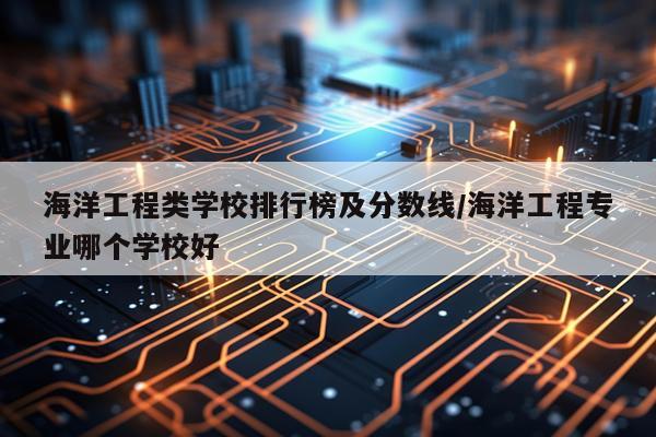 海洋工程类学校排行榜及分数线/海洋工程专业哪个学校好