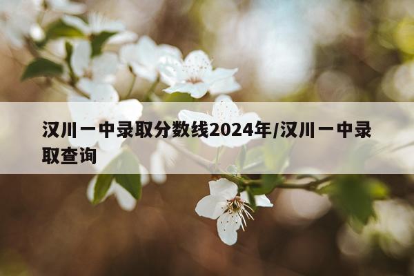 汉川一中录取分数线2024年/汉川一中录取查询