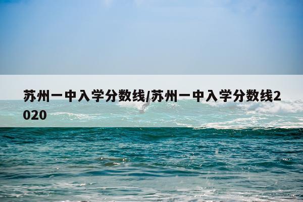 苏州一中入学分数线/苏州一中入学分数线2020