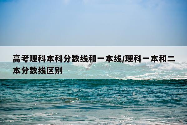 高考理科本科分数线和一本线/理科一本和二本分数线区别
