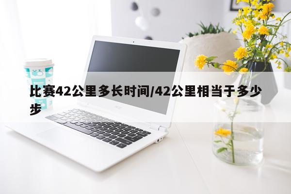 比赛42公里多长时间/42公里相当于多少步