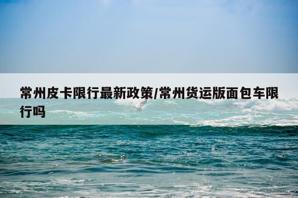 常州皮卡限行最新政策/常州货运版面包车限行吗