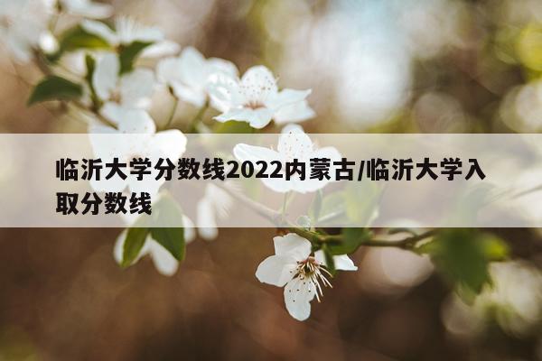 临沂大学分数线2022内蒙古/临沂大学入取分数线