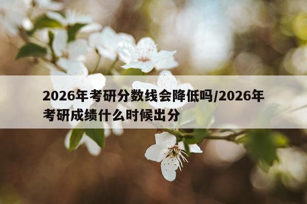 2026年考研分数线会降低吗/2026年考研成绩什么时候出分