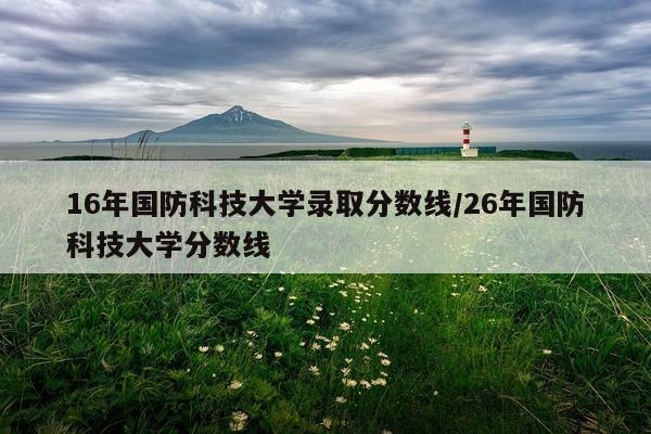 16年国防科技大学录取分数线/26年国防科技大学分数线