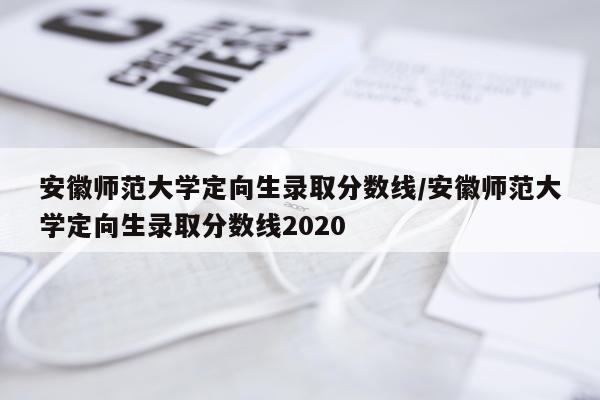 安徽师范大学定向生录取分数线/安徽师范大学定向生录取分数线2020