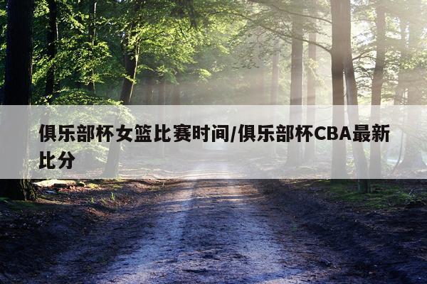 俱乐部杯女篮比赛时间/俱乐部杯CBA最新比分
