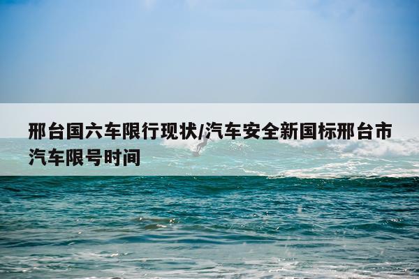 邢台国六车限行现状/汽车安全新国标邢台市汽车限号时间