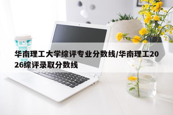 华南理工大学综评专业分数线/华南理工2026综评录取分数线
