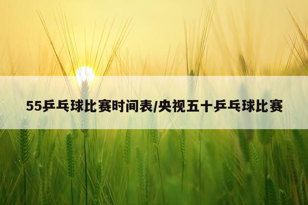 55乒乓球比赛时间表/央视五十乒乓球比赛