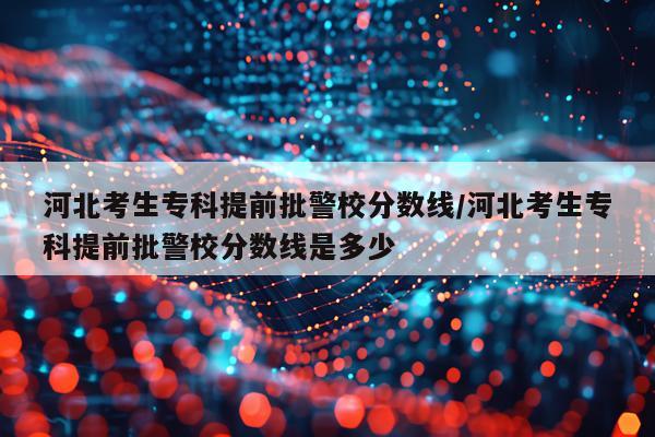 河北考生专科提前批警校分数线/河北考生专科提前批警校分数线是多少