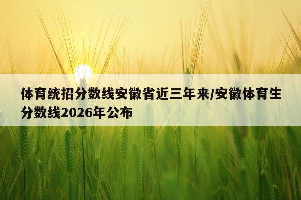 体育统招分数线安徽省近三年来/安徽体育生分数线2026年公布