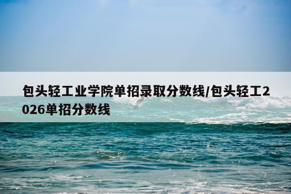包头轻工业学院单招录取分数线/包头轻工2026单招分数线