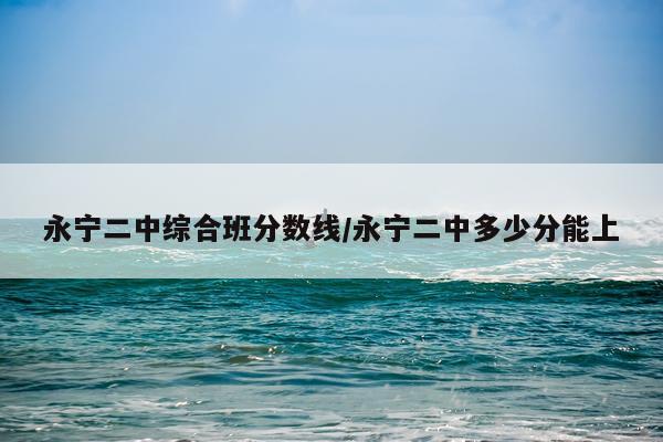 永宁二中综合班分数线/永宁二中多少分能上