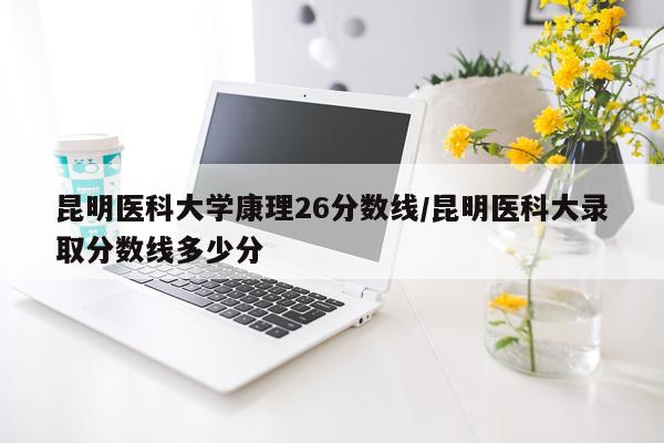 昆明医科大学康理26分数线/昆明医科大录取分数线多少分