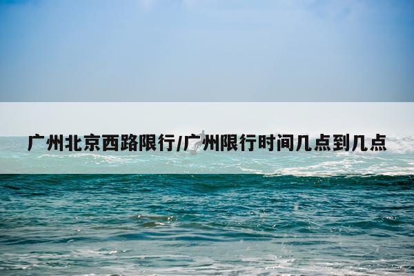 广州北京西路限行/广州限行时间几点到几点