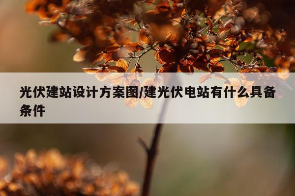 光伏建站设计方案图/建光伏电站有什么具备条件