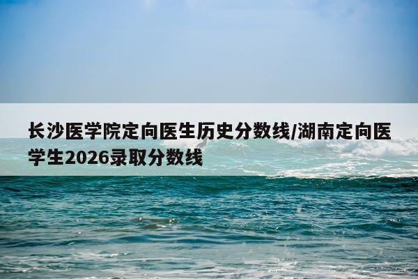 长沙医学院定向医生历史分数线/湖南定向医学生2026录取分数线