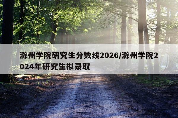 滁州学院研究生分数线2026/滁州学院2024年研究生拟录取