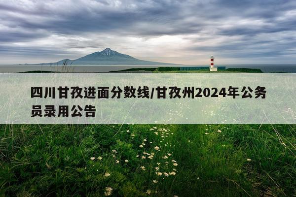 四川甘孜进面分数线/甘孜州2024年公务员录用公告