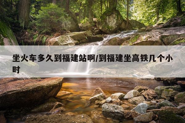 坐火车多久到福建站啊/到福建坐高铁几个小时