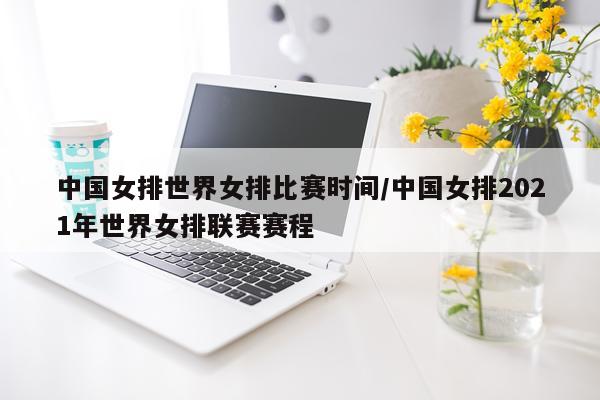 中国女排世界女排比赛时间/中国女排2021年世界女排联赛赛程