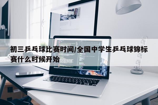 初三乒乓球比赛时间/全国中学生乒乓球锦标赛什么时候开始