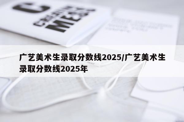 广艺美术生录取分数线2025/广艺美术生录取分数线2025年