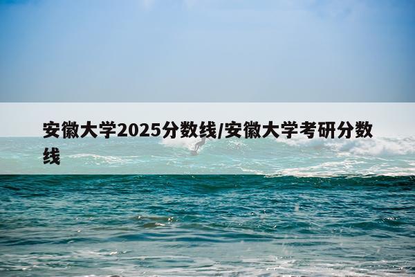 安徽大学2025分数线/安徽大学考研分数线