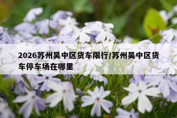 2026苏州吴中区货车限行/苏州吴中区货车停车场在哪里