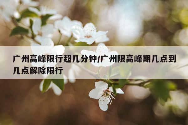 广州高峰限行超几分钟/广州限高峰期几点到几点解除限行