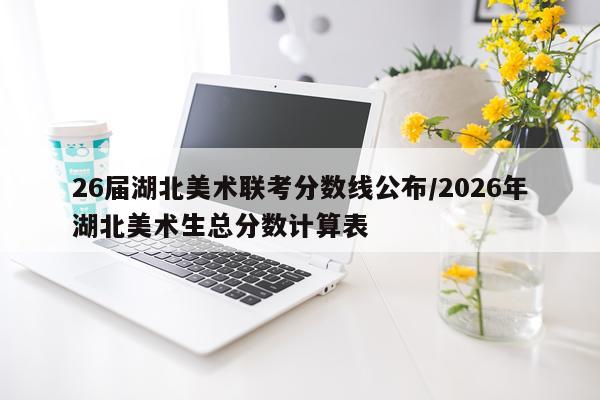 26届湖北美术联考分数线公布/2026年湖北美术生总分数计算表