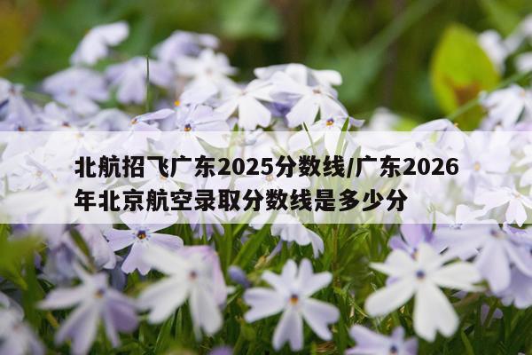 北航招飞广东2025分数线/广东2026年北京航空录取分数线是多少分