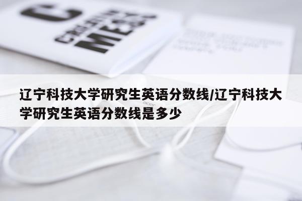 辽宁科技大学研究生英语分数线/辽宁科技大学研究生英语分数线是多少
