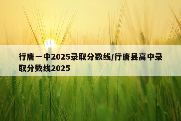 行唐一中2025录取分数线/行唐县高中录取分数线2025