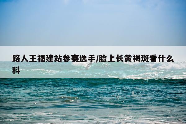 路人王福建站参赛选手/脸上长黄褐斑看什么科