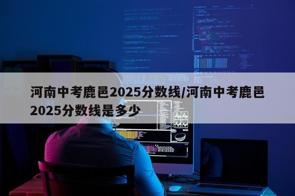 河南中考鹿邑2025分数线/河南中考鹿邑2025分数线是多少
