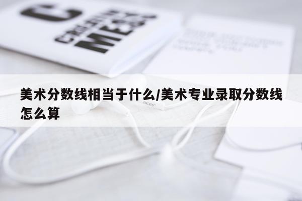 美术分数线相当于什么/美术专业录取分数线怎么算