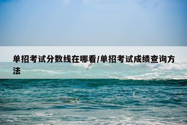 单招考试分数线在哪看/单招考试成绩查询方法