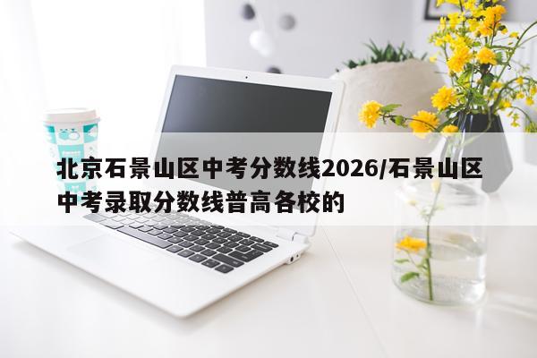 北京石景山区中考分数线2026/石景山区中考录取分数线普高各校的