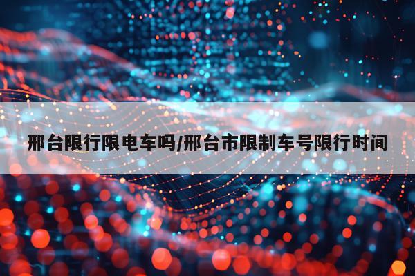 邢台限行限电车吗/邢台市限制车号限行时间