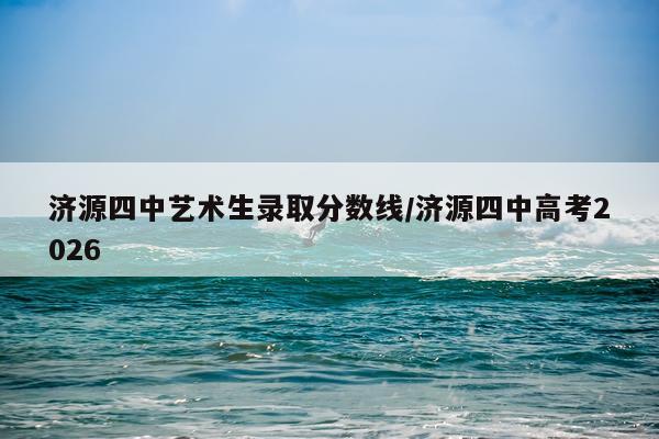 济源四中艺术生录取分数线/济源四中高考2026