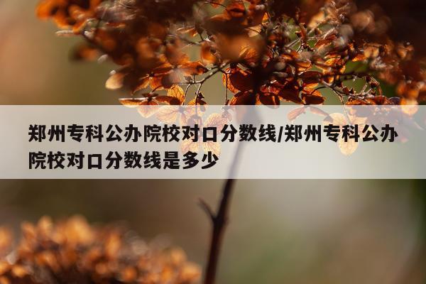 郑州专科公办院校对口分数线/郑州专科公办院校对口分数线是多少
