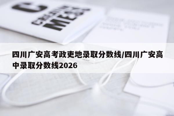 四川广安高考政吏地录取分数线/四川广安高中录取分数线2026