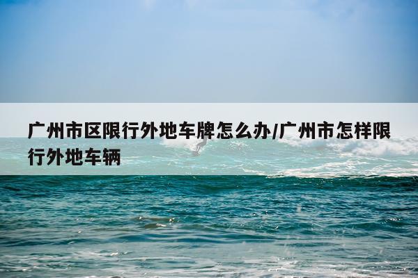 广州市区限行外地车牌怎么办/广州市怎样限行外地车辆