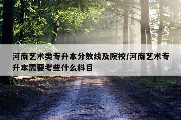 河南艺术类专升本分数线及院校/河南艺术专升本需要考些什么科目