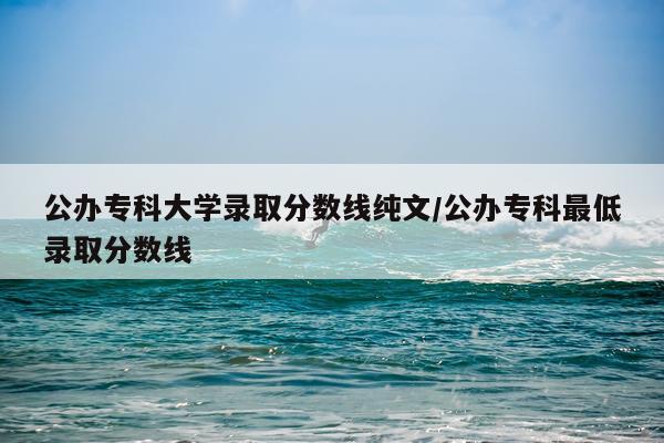 公办专科大学录取分数线纯文/公办专科最低录取分数线