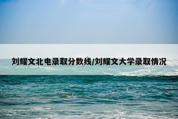 刘耀文北电录取分数线/刘耀文大学录取情况