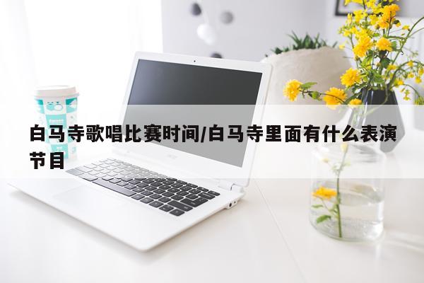 白马寺歌唱比赛时间/白马寺里面有什么表演节目