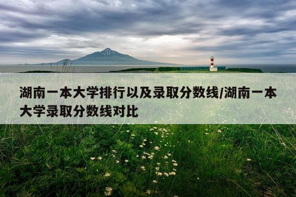 湖南一本大学排行以及录取分数线/湖南一本大学录取分数线对比